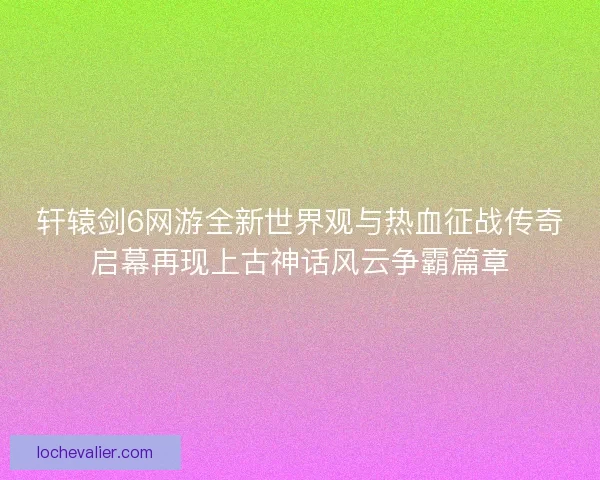 轩辕剑6网游全新世界观与热血征战传奇启幕再现上古神话风云争霸篇章