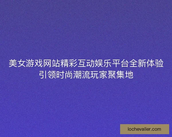 美女游戏网站精彩互动娱乐平台全新体验引领时尚潮流玩家聚集地