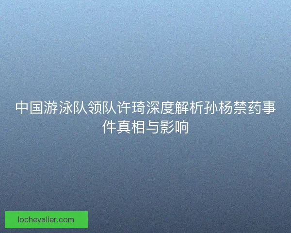 中国游泳队领队许琦深度解析孙杨禁药事件真相与影响