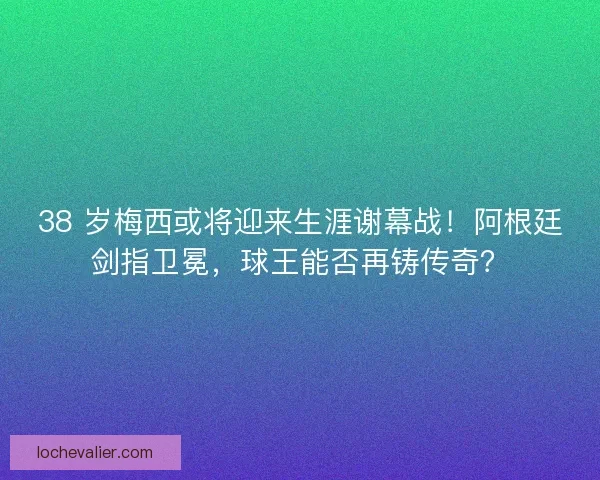 38 岁梅西或将迎来生涯谢幕战！阿根廷剑指卫冕，球王能否再铸传奇？