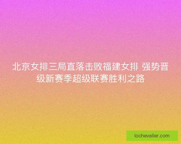 北京女排三局直落击败福建女排 强势晋级新赛季超级联赛胜利之路