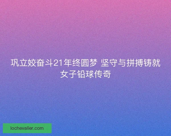 巩立姣奋斗21年终圆梦 坚守与拼搏铸就女子铅球传奇