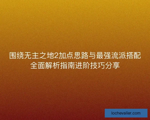 围绕无主之地2加点思路与最强流派搭配全面解析指南进阶技巧分享