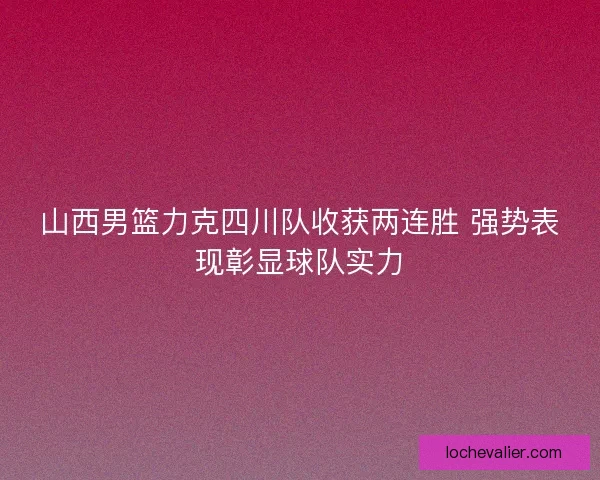 山西男篮力克四川队收获两连胜 强势表现彰显球队实力