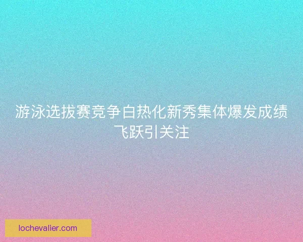 游泳选拔赛竞争白热化新秀集体爆发成绩飞跃引关注
