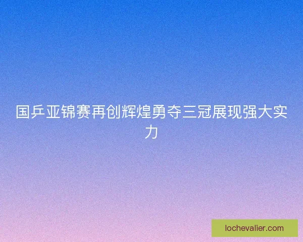 国乒亚锦赛再创辉煌勇夺三冠展现强大实力