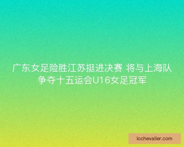广东女足险胜江苏挺进决赛 将与上海队争夺十五运会U16女足冠军