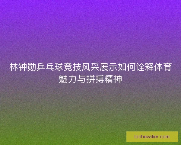 林钟勋乒乓球竞技风采展示如何诠释体育魅力与拼搏精神